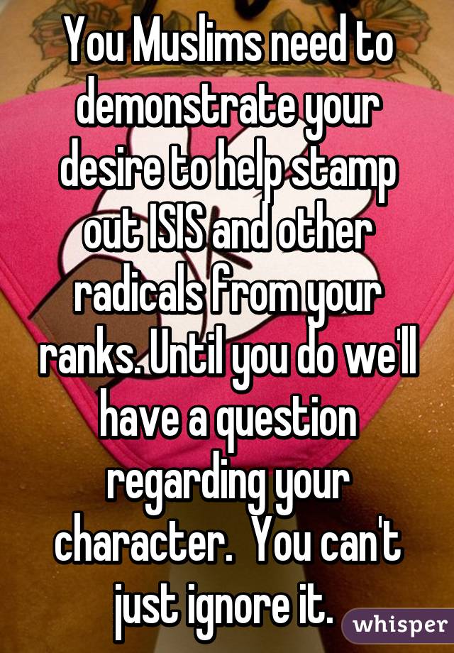 You Muslims need to demonstrate your desire to help stamp out ISIS and other radicals from your ranks. Until you do we'll have a question regarding your character.  You can't just ignore it. 