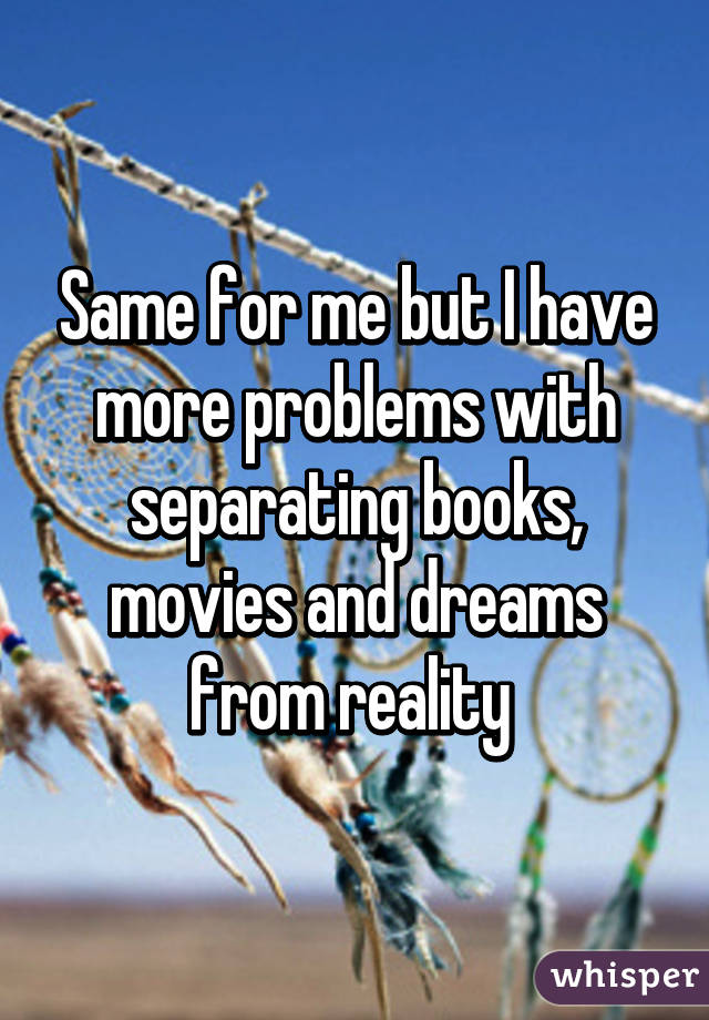 Same for me but I have more problems with separating books, movies and dreams from reality 