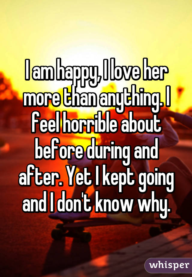 I am happy, I love her more than anything. I feel horrible about before during and after. Yet I kept going and I don't know why.