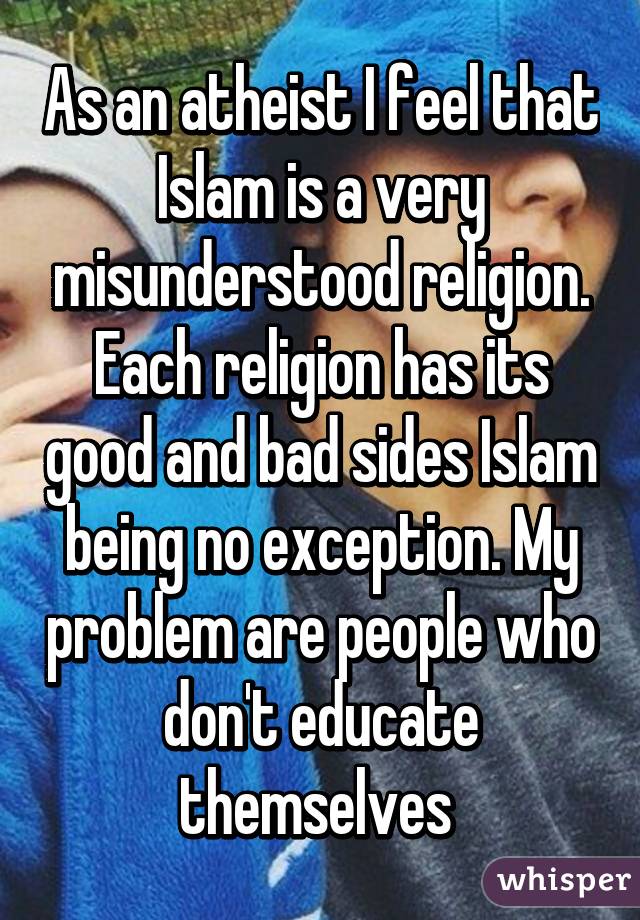 As an atheist I feel that Islam is a very misunderstood religion. Each religion has its good and bad sides Islam being no exception. My problem are people who don't educate themselves 