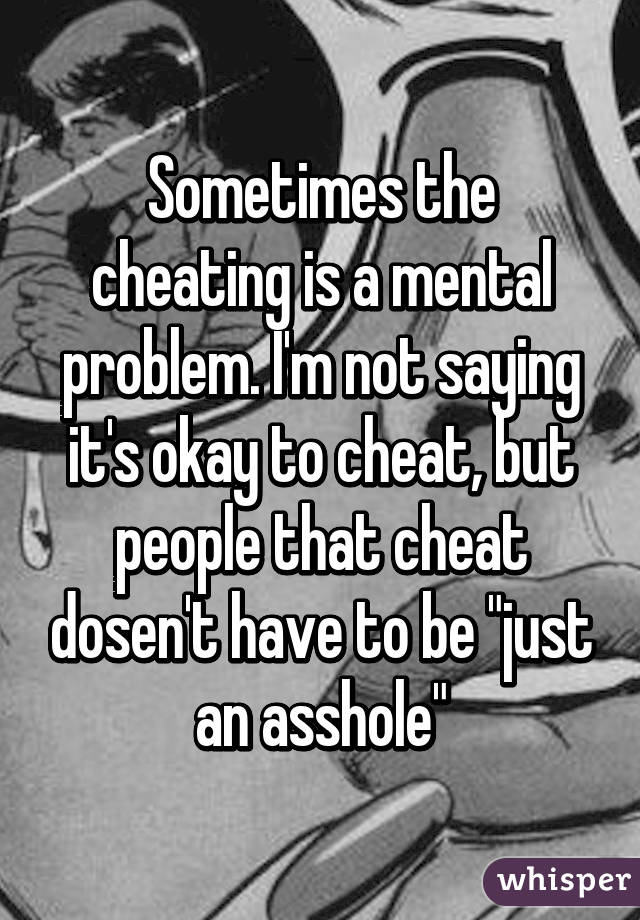 Sometimes the cheating is a mental problem. I'm not saying it's okay to cheat, but people that cheat dosen't have to be "just an asshole"