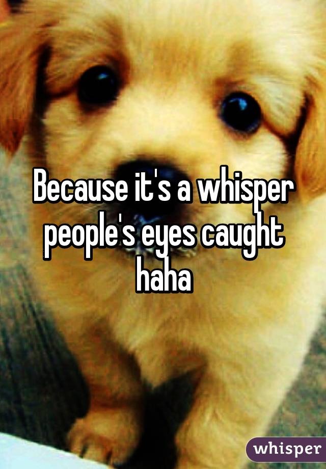 Because it's a whisper people's eyes caught haha