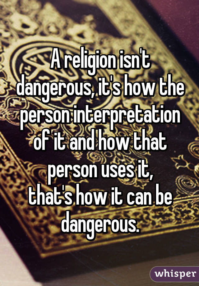 A religion isn't dangerous, it's how the person interpretation of it and how that person uses it,
that's how it can be dangerous.