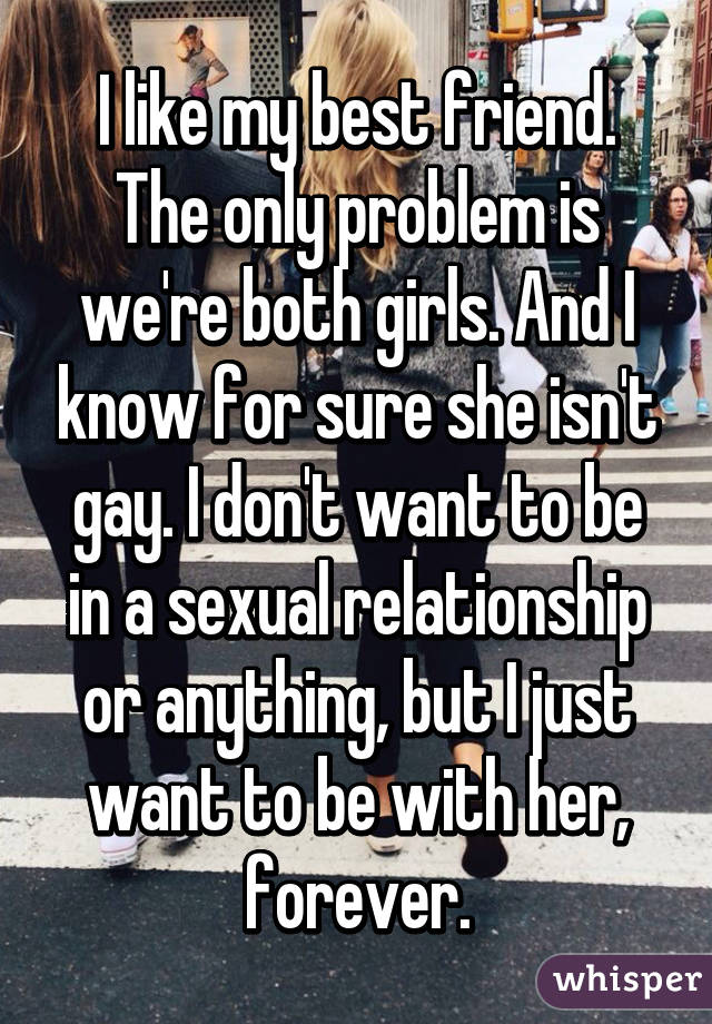 I like my best friend. The only problem is we're both girls. And I know for sure she isn't gay. I don't want to be in a sexual relationship or anything, but I just want to be with her, forever.