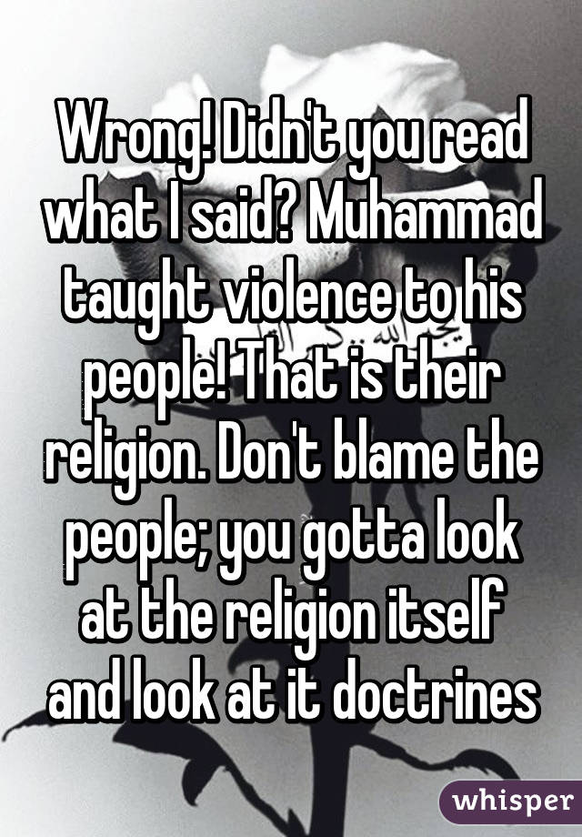 Wrong! Didn't you read what I said? Muhammad taught violence to his people! That is their religion. Don't blame the people; you gotta look at the religion itself and look at it doctrines