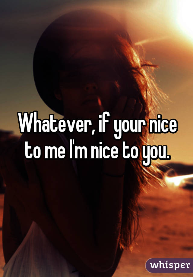 Whatever, if your nice to me I'm nice to you.