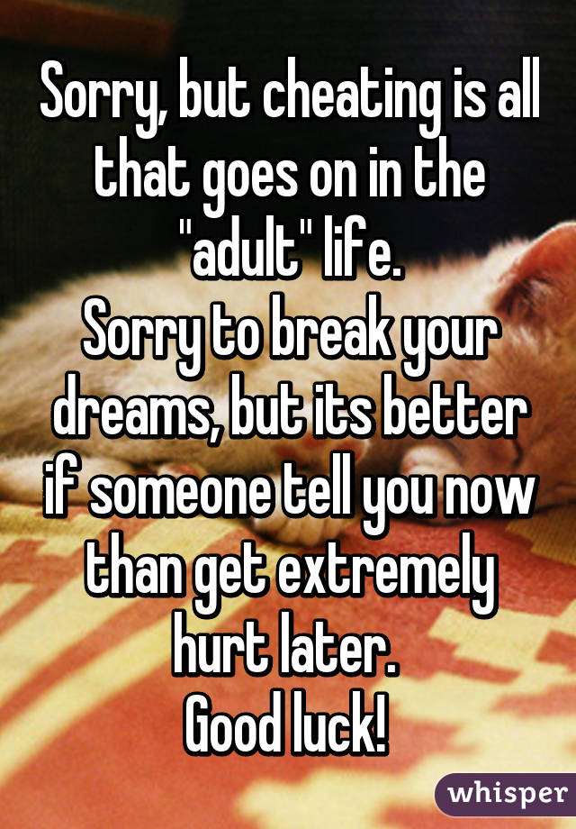 Sorry, but cheating is all that goes on in the "adult" life.
Sorry to break your dreams, but its better if someone tell you now than get extremely hurt later. 
Good luck! 