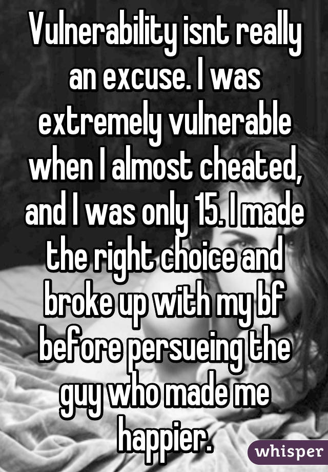 Vulnerability isnt really an excuse. I was extremely vulnerable when I almost cheated, and I was only 15. I made the right choice and broke up with my bf before persueing the guy who made me happier.