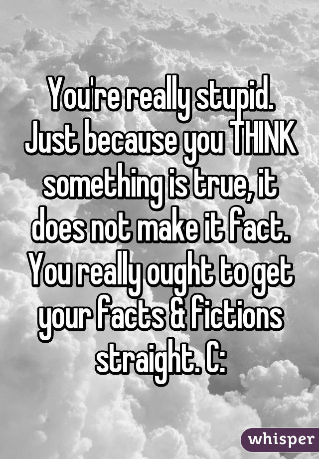 You're really stupid. Just because you THINK something is true, it does not make it fact. You really ought to get your facts & fictions straight. C: