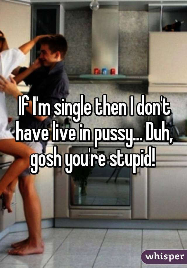 If I'm single then I don't have live in pussy... Duh, gosh you're stupid! 