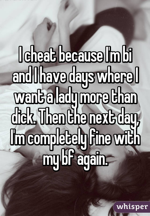 I cheat because I'm bi and I have days where I want a lady more than dick. Then the next day, I'm completely fine with my bf again.