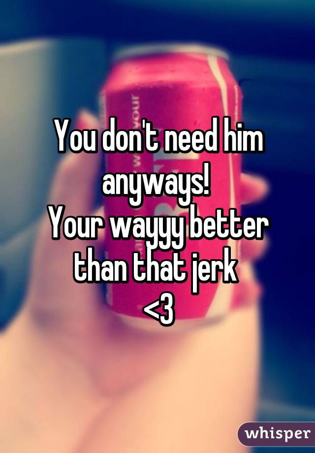 You don't need him anyways! 
Your wayyy better than that jerk 
<3