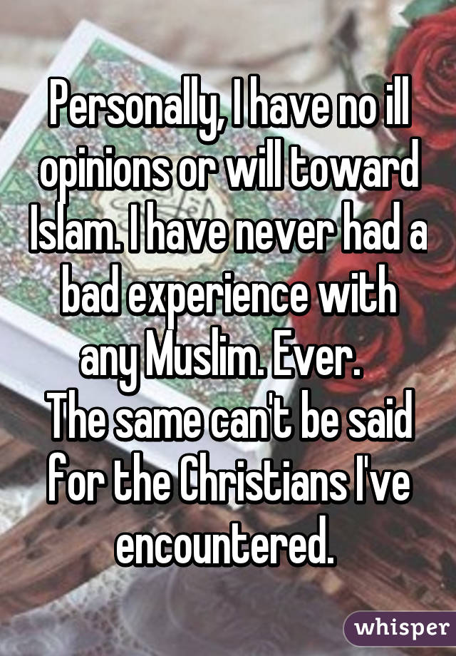 Personally, I have no ill opinions or will toward Islam. I have never had a bad experience with any Muslim. Ever.  
The same can't be said for the Christians I've encountered. 