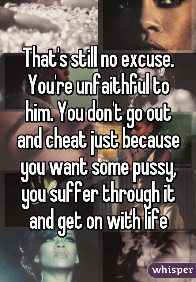 That's still no excuse. You're unfaithful to him. You don't go out and cheat just because you want some pussy, you suffer through it and get on with life