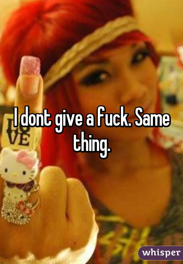 I dont give a fuck. Same thing.