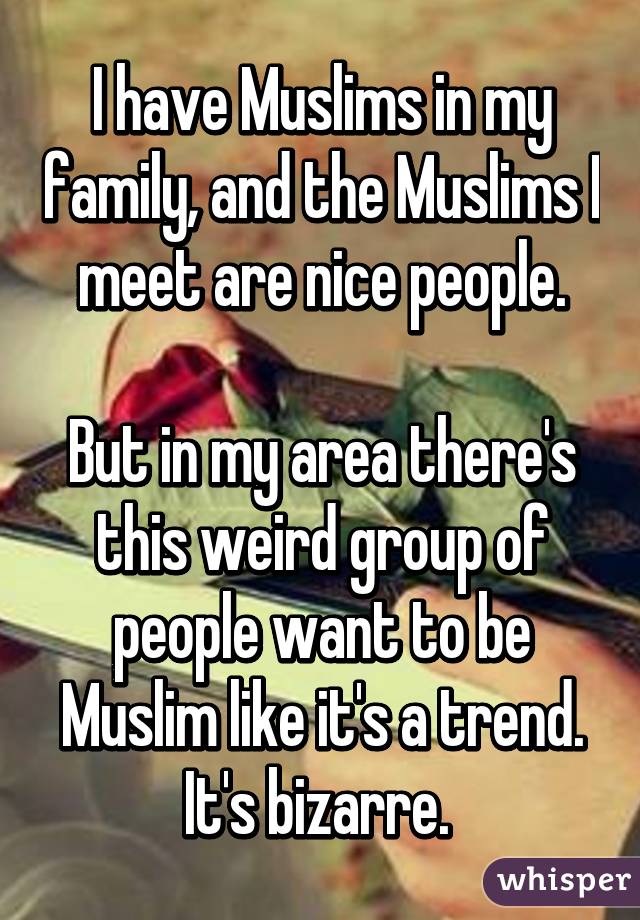 I have Muslims in my family, and the Muslims I meet are nice people.

But in my area there's this weird group of people want to be Muslim like it's a trend. It's bizarre. 