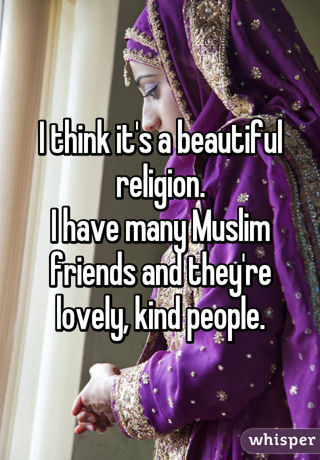 I think it's a beautiful religion.
I have many Muslim friends and they're lovely, kind people.