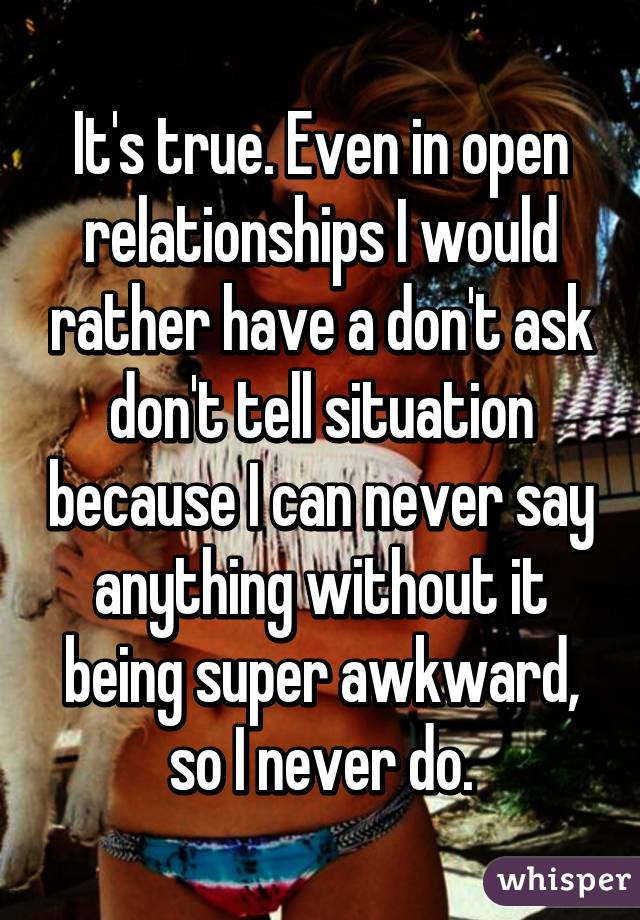 It's true. Even in open relationships I would rather have a don't ask don't tell situation because I can never say anything without it being super awkward, so I never do.