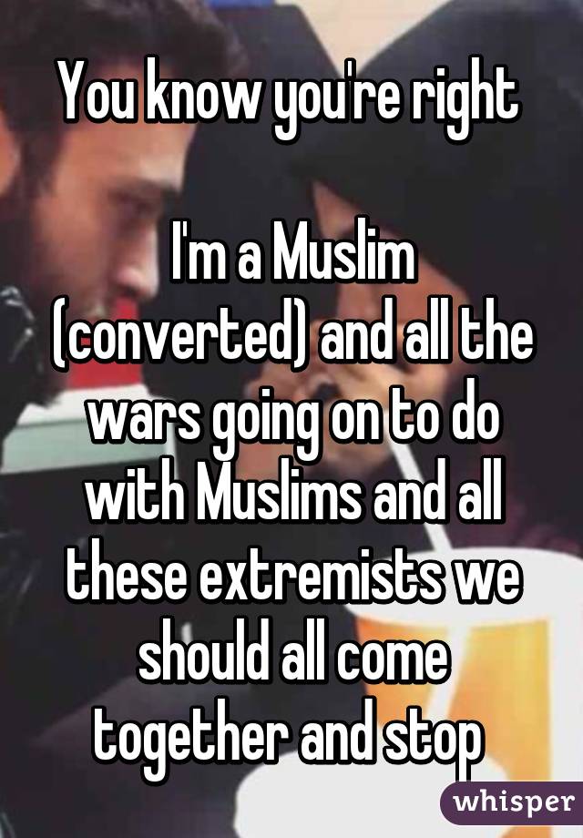 You know you're right 

I'm a Muslim (converted) and all the wars going on to do with Muslims and all these extremists we should all come together and stop 