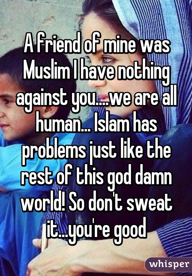 A friend of mine was Muslim I have nothing against you....we are all human... Islam has problems just like the rest of this god damn world! So don't sweat it...you're good