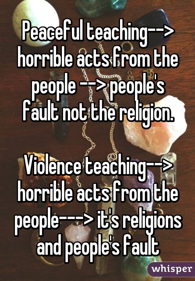 Peaceful teaching--> horrible acts from the people --> people's fault not the religion.

Violence teaching--> horrible acts from the people---> it's religions and people's fault