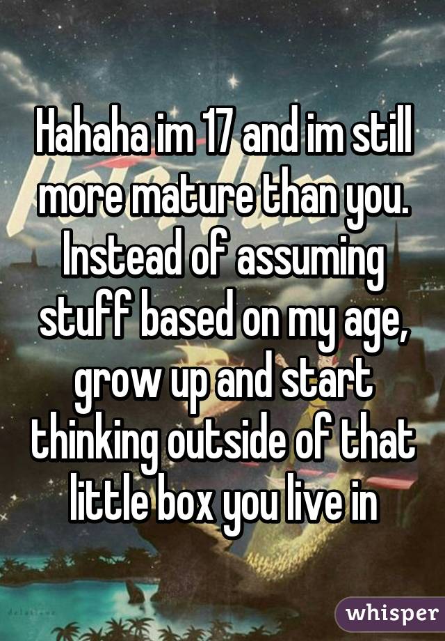 Hahaha im 17 and im still more mature than you. Instead of assuming stuff based on my age, grow up and start thinking outside of that little box you live in