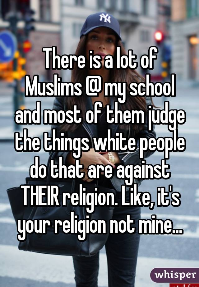 There is a lot of Muslims @ my school and most of them judge the things white people do that are against THEIR religion. Like, it's your religion not mine...