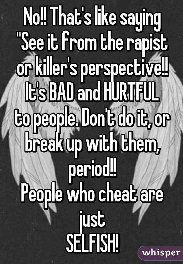 No!! That's like saying "See it from the rapist or killer's perspective!!
It's BAD and HURTFUL to people. Don't do it, or break up with them, period!!
People who cheat are just
SELFISH!