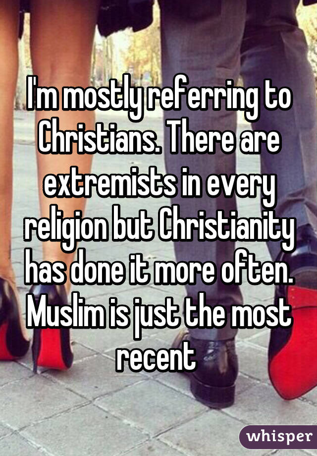 I'm mostly referring to Christians. There are extremists in every religion but Christianity has done it more often. Muslim is just the most recent 