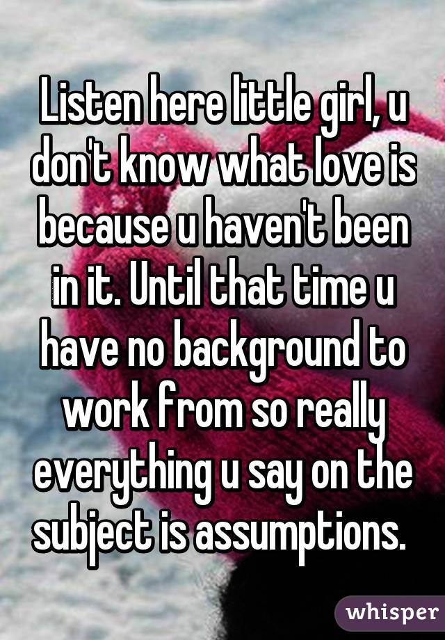 Listen here little girl, u don't know what love is because u haven't been in it. Until that time u have no background to work from so really everything u say on the subject is assumptions. 