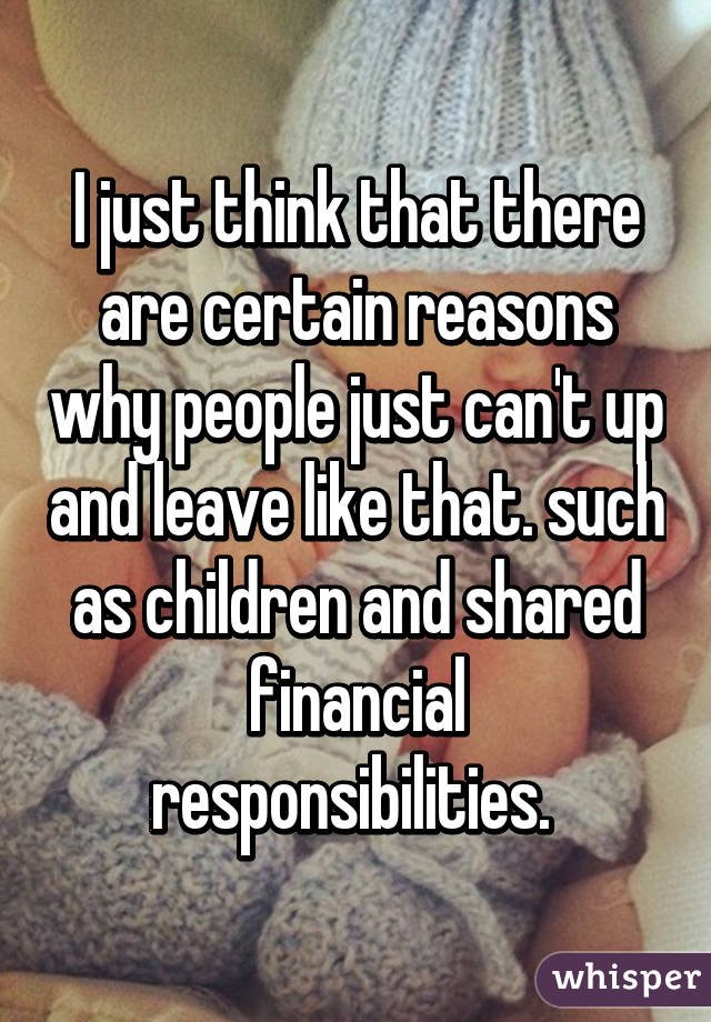 I just think that there are certain reasons why people just can't up and leave like that. such as children and shared financial responsibilities. 