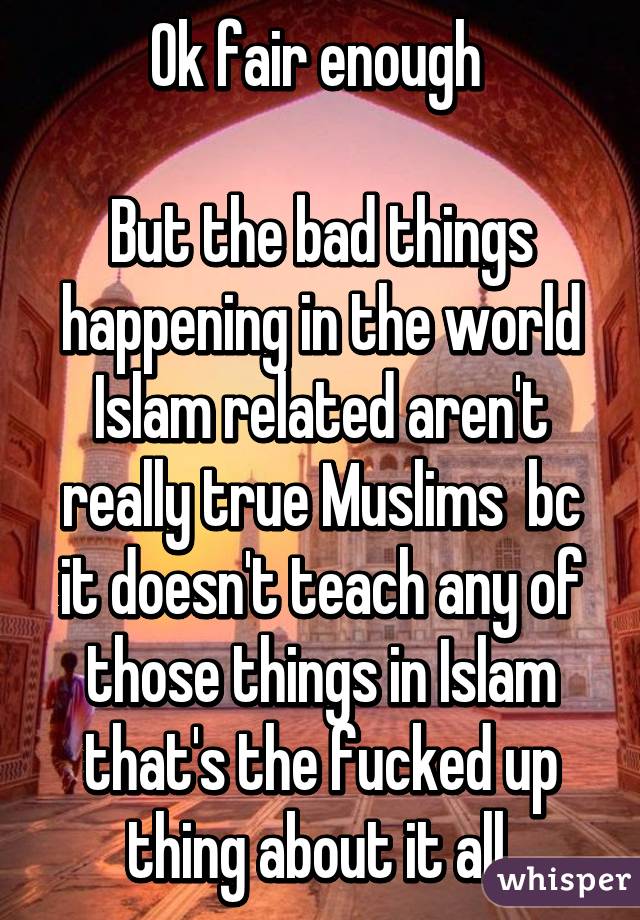 Ok fair enough 

But the bad things happening in the world Islam related aren't really true Muslims  bc it doesn't teach any of those things in Islam that's the fucked up thing about it all 