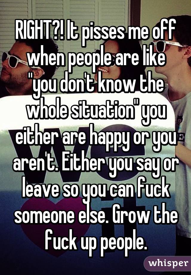 RIGHT?! It pisses me off when people are like "you don't know the whole situation" you either are happy or you aren't. Either you say or leave so you can fuck someone else. Grow the fuck up people.