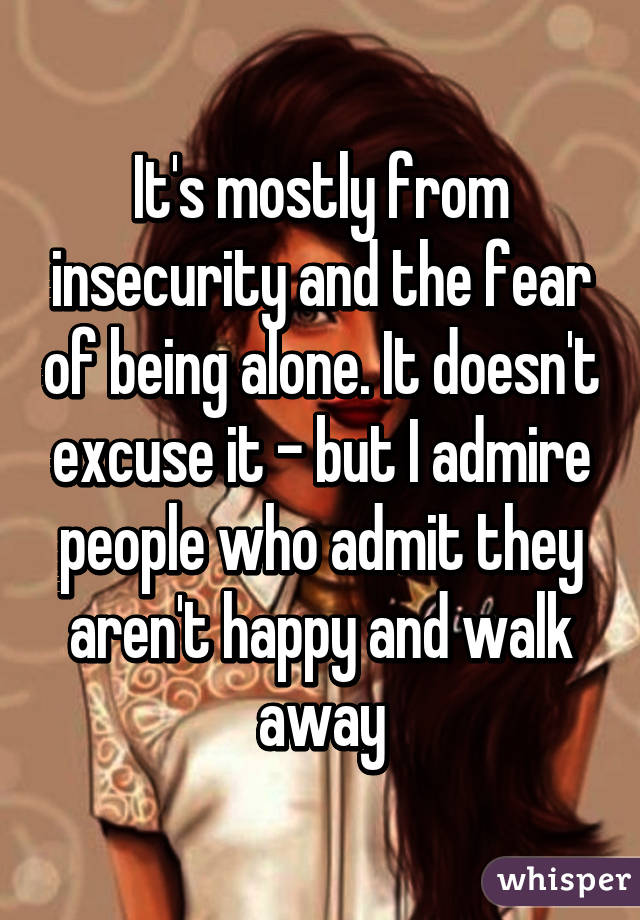 It's mostly from insecurity and the fear of being alone. It doesn't excuse it - but I admire people who admit they aren't happy and walk away