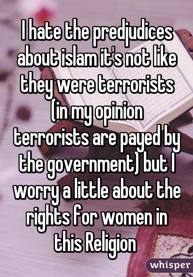 I hate the predjudices about islam it's not like they were terrorists (in my opinion terrorists are payed by the government) but I worry a little about the rights for women in this Religion 