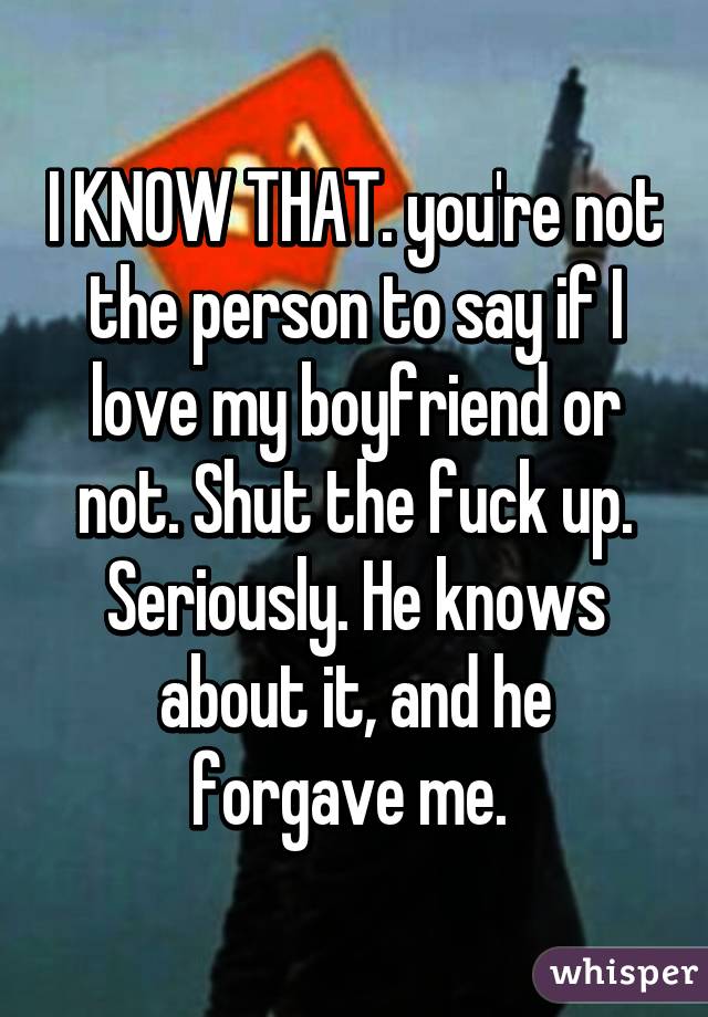 I KNOW THAT. you're not the person to say if I love my boyfriend or not. Shut the fuck up. Seriously. He knows about it, and he forgave me. 