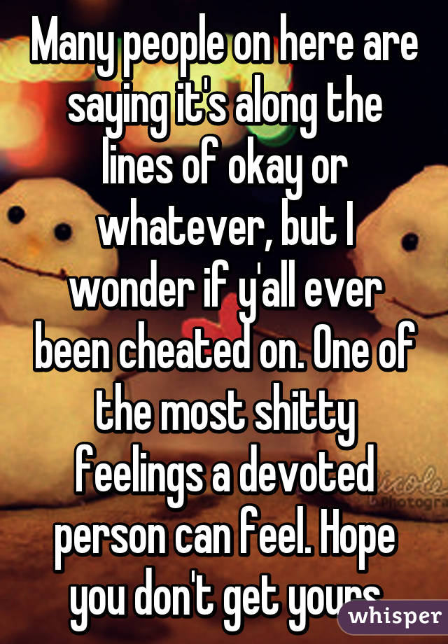 Many people on here are saying it's along the lines of okay or whatever, but I wonder if y'all ever been cheated on. One of the most shitty feelings a devoted person can feel. Hope you don't get yours