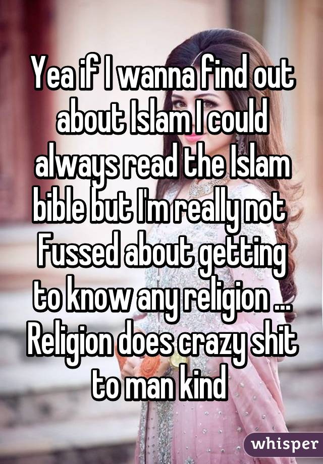 Yea if I wanna find out about Islam I could always read the Islam bible but I'm really not 
Fussed about getting to know any religion ... Religion does crazy shit to man kind 