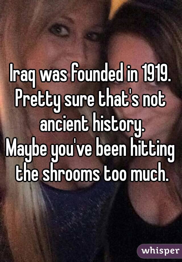 Iraq was founded in 1919.
Pretty sure that's not ancient history.
Maybe you've been hitting the shrooms too much.