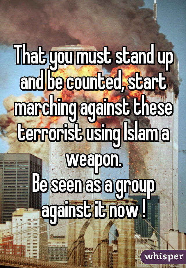 That you must stand up and be counted, start marching against these terrorist using Islam a weapon.
Be seen as a group against it now !