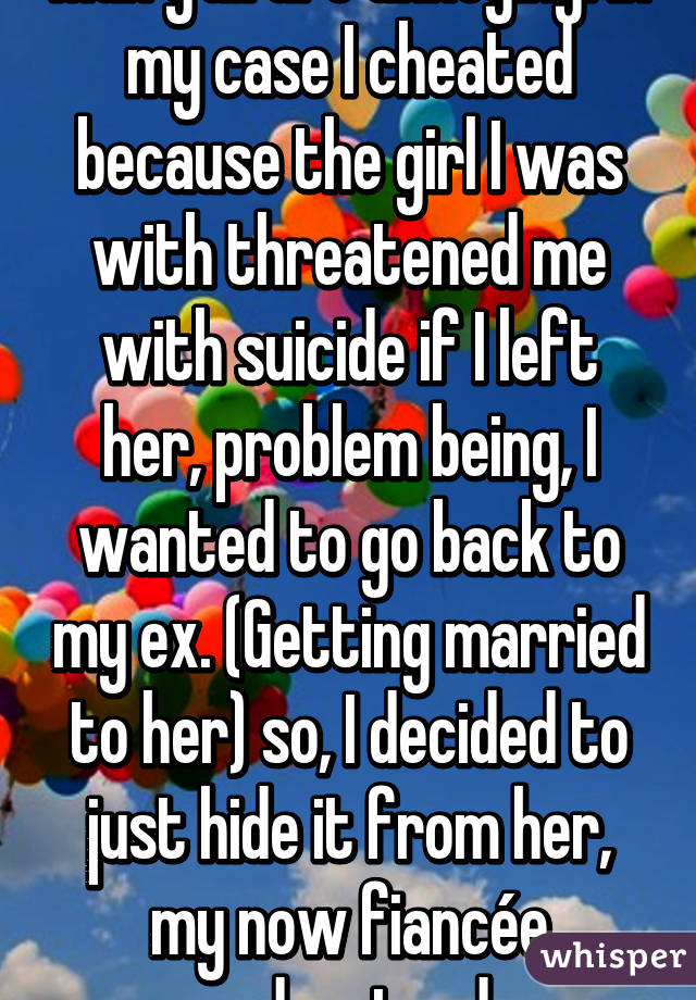 Man y'all are annoying. In my case I cheated because the girl I was with threatened me with suicide if I left her, problem being, I wanted to go back to my ex. (Getting married to her) so, I decided to just hide it from her, my now fiancée understood.