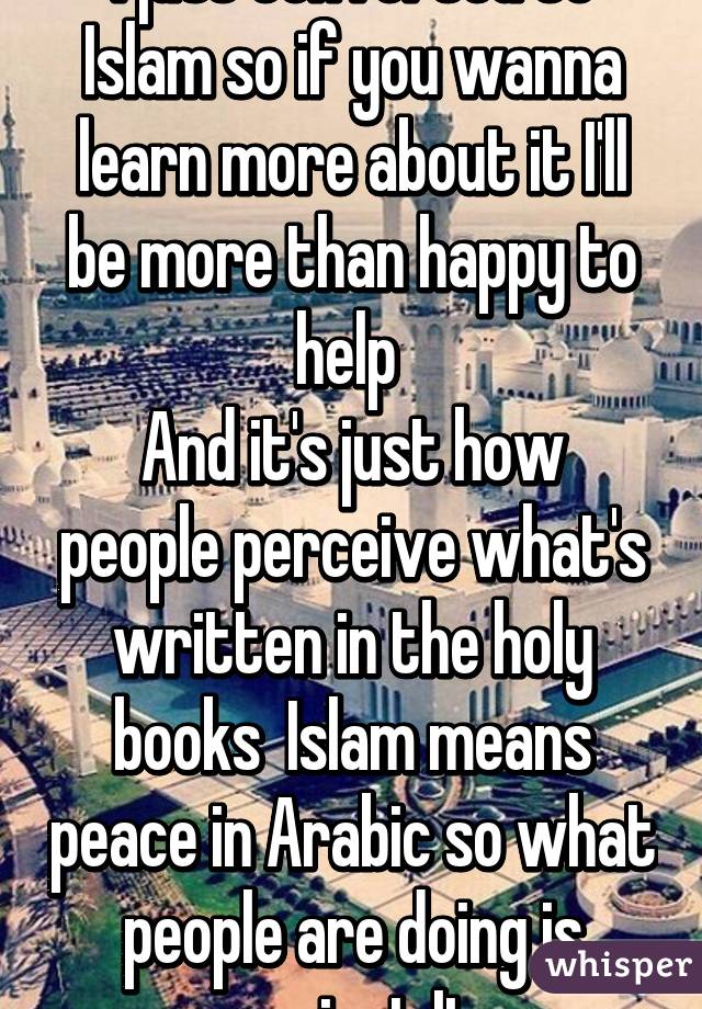 I just converted to Islam so if you wanna learn more about it I'll be more than happy to help 
And it's just how people perceive what's written in the holy books  Islam means peace in Arabic so what people are doing is against It