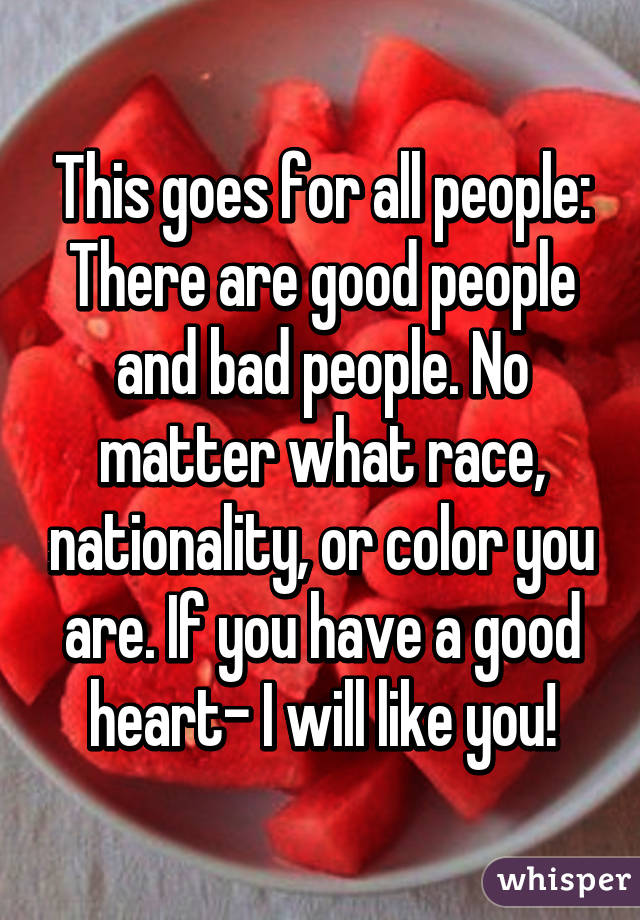 This goes for all people:
There are good people and bad people. No matter what race, nationality, or color you are. If you have a good heart- I will like you!