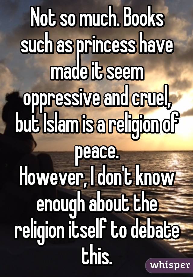 Not so much. Books such as princess have made it seem oppressive and cruel, but Islam is a religion of peace.
However, I don't know enough about the religion itself to debate this.