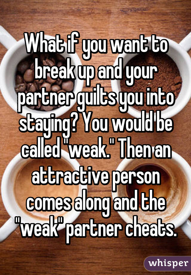 What if you want to break up and your partner guilts you into staying? You would be called "weak." Then an attractive person comes along and the "weak" partner cheats.