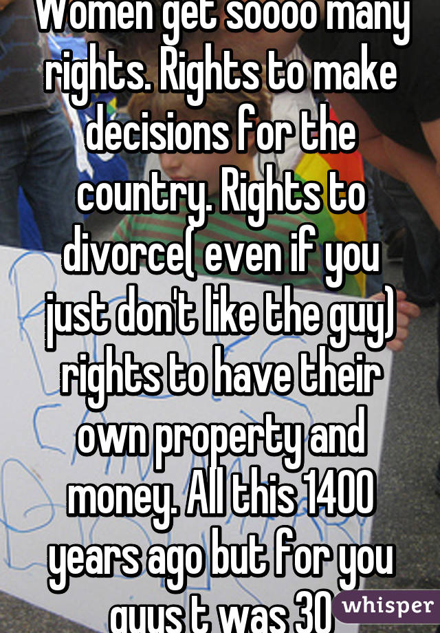 Women get soooo many rights. Rights to make decisions for the country. Rights to divorce( even if you just don't like the guy) rights to have their own property and money. All this 1400 years ago but for you guys t was 30