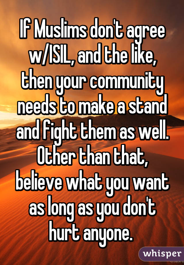 If Muslims don't agree w/ISIL, and the like, then your community needs to make a stand and fight them as well. Other than that, believe what you want as long as you don't hurt anyone. 