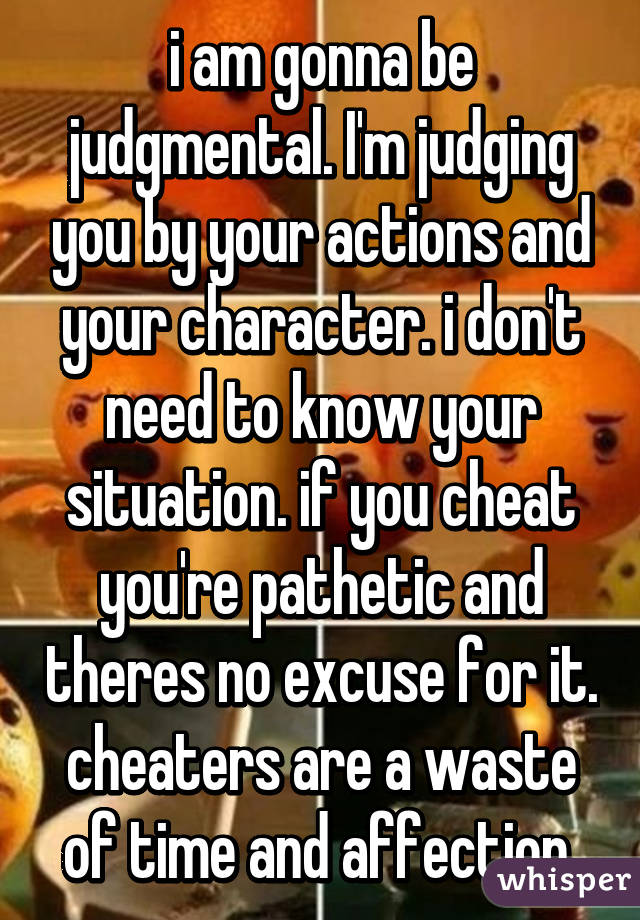 i am gonna be judgmental. I'm judging you by your actions and your character. i don't need to know your situation. if you cheat you're pathetic and theres no excuse for it. cheaters are a waste of time and affection 