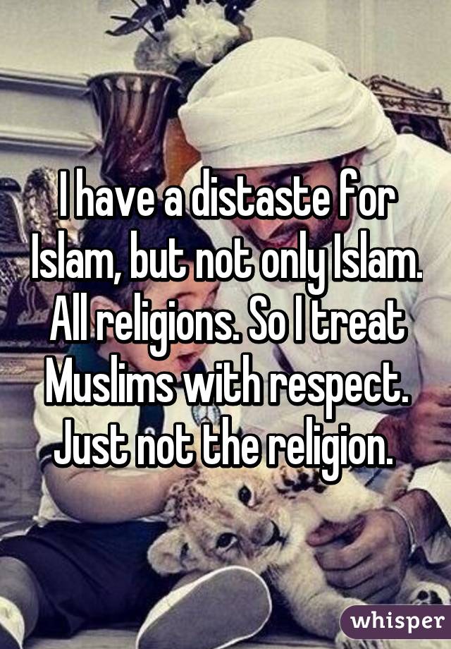 I have a distaste for Islam, but not only Islam. All religions. So I treat Muslims with respect. Just not the religion. 