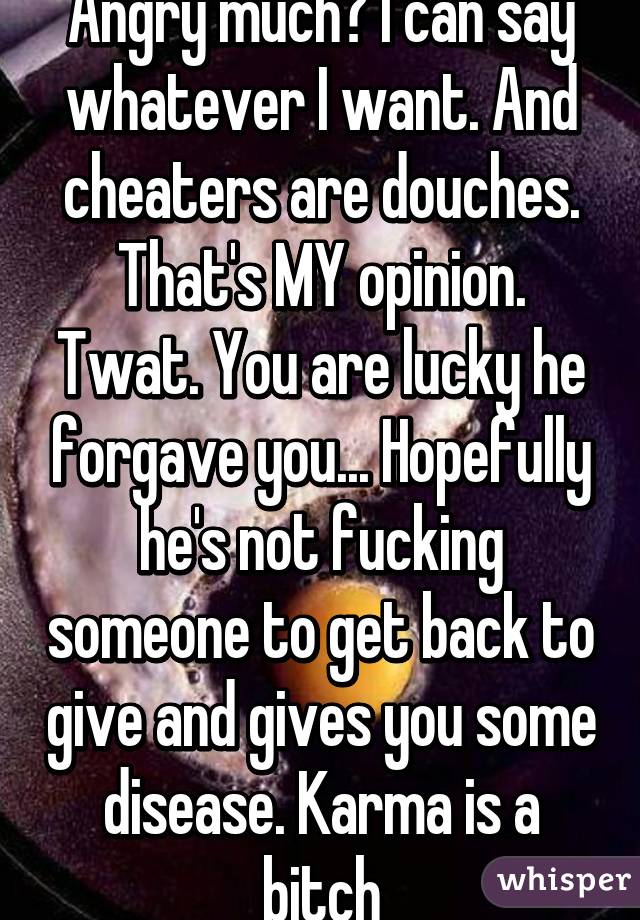 Angry much? I can say whatever I want. And cheaters are douches. That's MY opinion. Twat. You are lucky he forgave you... Hopefully he's not fucking someone to get back to give and gives you some disease. Karma is a bitch